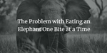 The Problem with Eating an Elephant One Bite at a Time